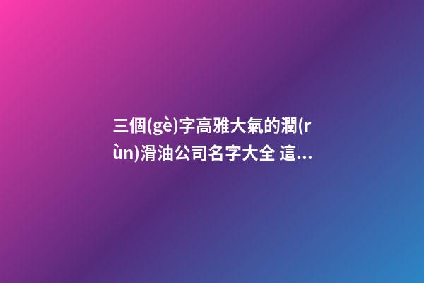 三個(gè)字高雅大氣的潤(rùn)滑油公司名字大全 這些合適建議-第1張-公司起名-玄機(jī)派